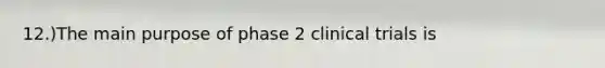 12.)The main purpose of phase 2 clinical trials is