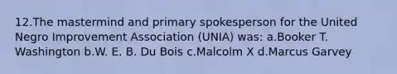 12.The mastermind and primary spokesperson for the United Negro Improvement Association (UNIA) was: a.Booker T. Washington b.W. E. B. Du Bois c.Malcolm X d.Marcus Garvey