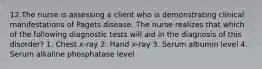 12.The nurse is assessing a client who is demonstrating clinical manifestations of Pagets disease. The nurse realizes that which of the following diagnostic tests will aid in the diagnosis of this disorder? 1. Chest x-ray 2. Hand x-ray 3. Serum albumin level 4. Serum alkaline phosphatase level