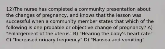 12)The nurse has completed a community presentation about the changes of pregnancy, and knows that the lesson was successful when a community member states that which of the following is one probable or objective change of pregnancy? A) "Enlargement of the uterus" B) "Hearing the baby's heart rate" C) "Increased urinary frequency" D) "Nausea and vomiting"