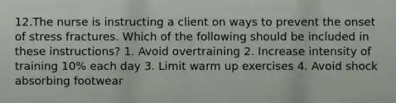 12.The nurse is instructing a client on ways to prevent the onset of stress fractures. Which of the following should be included in these instructions? 1. Avoid overtraining 2. Increase intensity of training 10% each day 3. Limit warm up exercises 4. Avoid shock absorbing footwear