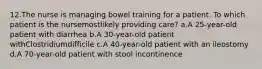 12.The nurse is managing bowel training for a patient. To which patient is the nursemostlikely providing care? a.A 25-year-old patient with diarrhea b.A 30-year-old patient withClostridiumdifficile c.A 40-year-old patient with an ileostomy d.A 70-year-old patient with stool incontinence