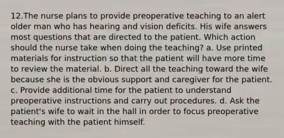 12.The nurse plans to provide preoperative teaching to an alert older man who has hearing and vision deficits. His wife answers most questions that are directed to the patient. Which action should the nurse take when doing the teaching? a. Use printed materials for instruction so that the patient will have more time to review the material. b. Direct all the teaching toward the wife because she is the obvious support and caregiver for the patient. c. Provide additional time for the patient to understand preoperative instructions and carry out procedures. d. Ask the patient's wife to wait in the hall in order to focus preoperative teaching with the patient himself.