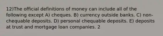 12)The official definitions of money can include all of the following except A) cheques. B) currency outside banks. C) non-chequable deposits. D) personal chequable deposits. E) deposits at trust and mortgage loan companies. 2