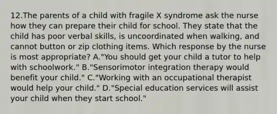 12.The parents of a child with fragile X syndrome ask the nurse how they can prepare their child for school. They state that the child has poor verbal skills, is uncoordinated when walking, and cannot button or zip clothing items. Which response by the nurse is most appropriate? A."You should get your child a tutor to help with schoolwork." B."Sensorimotor integration therapy would benefit your child." C."Working with an occupational therapist would help your child." D."Special education services will assist your child when they start school."