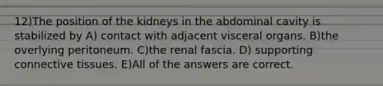 12)The position of the kidneys in the abdominal cavity is stabilized by A) contact with adjacent visceral organs. B)the overlying peritoneum. C)the renal fascia. D) supporting <a href='https://www.questionai.com/knowledge/kYDr0DHyc8-connective-tissue' class='anchor-knowledge'>connective tissue</a>s. E)All of the answers are correct.