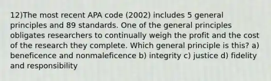 12)The most recent APA code (2002) includes 5 general principles and 89 standards. One of the general principles obligates researchers to continually weigh the profit and the cost of the research they complete. Which general principle is this? a) beneficence and nonmaleficence b) integrity c) justice d) fidelity and responsibility