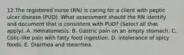 12.The registered nurse (RN) is caring for a client with peptic ulcer disease (PUD). What assessment should the RN identify and document that is consistent with PUD? (Select all that apply). A. Hematemesis. B. Gastric pain on an empty stomach. C. Colic-like pain with fatty food ingestion. D. intolerance of spicy foods. E. Diarrhea and stearrhea.