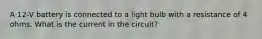 A 12-V battery is connected to a light bulb with a resistance of 4 ohms. What is the current in the circuit?