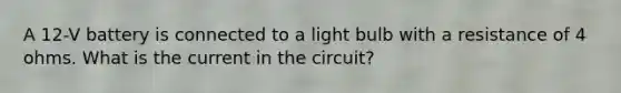 A 12-V battery is connected to a light bulb with a resistance of 4 ohms. What is the current in the circuit?