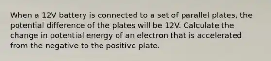 When a 12V battery is connected to a set of parallel plates, the potential difference of the plates will be 12V. Calculate the change in potential energy of an electron that is accelerated from the negative to the positive plate.