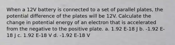 When a 12V battery is connected to a set of parallel plates, the potential difference of the plates will be 12V. Calculate the change in potential energy of an electron that is accelerated from the negative to the positive plate. a. 1.92 E-18 J b. -1.92 E-18 J c. 1.92 E-18 V d. -1.92 E-18 V