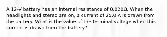 A 12-V battery has an internal resistance of 0.020Ω. When the headlights and stereo are on, a current of 25.0 A is drawn from the battery. What is the value of the terminal voltage when this current is drawn from the battery?