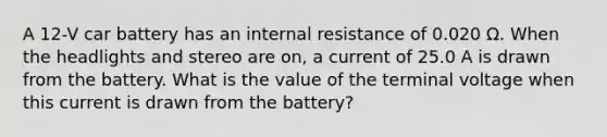 A 12-V car battery has an internal resistance of 0.020 Ω. When the headlights and stereo are on, a current of 25.0 A is drawn from the battery. What is the value of the terminal voltage when this current is drawn from the battery?