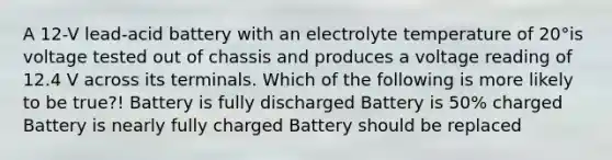 A 12-V lead-acid battery with an electrolyte temperature of 20°is voltage tested out of chassis and produces a voltage reading of 12.4 V across its terminals. Which of the following is more likely to be true?! Battery is fully discharged Battery is 50% charged Battery is nearly fully charged Battery should be replaced