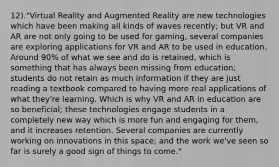 12)."Virtual Reality and Augmented Reality are new technologies which have been making all kinds of waves recently; but VR and AR are not only going to be used for gaming, several companies are exploring applications for VR and AR to be used in education. Around 90% of what we see and do is retained, which is something that has always been missing from education; students do not retain as much information if they are just reading a textbook compared to having more real applications of what they're learning. Which is why VR and AR in education are so beneficial; these technologies engage students in a completely new way which is more fun and engaging for them, and it increases retention. Several companies are currently working on innovations in this space; and the work we've seen so far is surely a good sign of things to come."