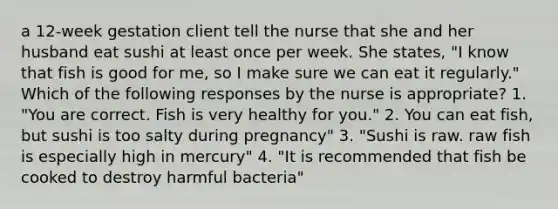 a 12-week gestation client tell the nurse that she and her husband eat sushi at least once per week. She states, "I know that fish is good for me, so I make sure we can eat it regularly." Which of the following responses by the nurse is appropriate? 1. "You are correct. Fish is very healthy for you." 2. You can eat fish, but sushi is too salty during pregnancy" 3. "Sushi is raw. raw fish is especially high in mercury" 4. "It is recommended that fish be cooked to destroy harmful bacteria"