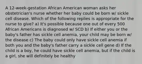 A 12-week-gestation African American woman asks her obstetrician's nurse whether her baby could be born w/ sickle cell disease. Which of the following replies is appropriate for the nurse to give? a) It's possible because one out of every 500 African Americans is diagnosed w/ SCD b) If either you or the baby's father has sickle cell anemia, your child may be born w/ the disease c) The baby could only have sickle cell anemia if both you and the baby's father carry a sickle cell gene d) If the child is a boy, he could have sickle cell anemia, but if the child is a girl, she will definitely be healthy