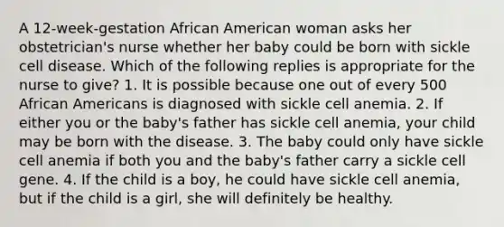 A 12-week-gestation African American woman asks her obstetrician's nurse whether her baby could be born with sickle cell disease. Which of the following replies is appropriate for the nurse to give? 1. It is possible because one out of every 500 African Americans is diagnosed with sickle cell anemia. 2. If either you or the baby's father has sickle cell anemia, your child may be born with the disease. 3. The baby could only have sickle cell anemia if both you and the baby's father carry a sickle cell gene. 4. If the child is a boy, he could have sickle cell anemia, but if the child is a girl, she will definitely be healthy.