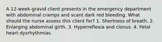 A 12-week-gravid client presents in the emergency department with abdominal cramps and scant dark red bleeding. What should the nurse assess this client for? 1. Shortness of breath. 2. Enlarging abdominal girth. 3. Hyperreflexia and clonus. 4. Fetal heart dysrhythmias.