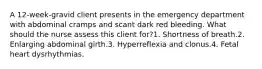 A 12-week-gravid client presents in the emergency department with abdominal cramps and scant dark red bleeding. What should the nurse assess this client for?1. Shortness of breath.2. Enlarging abdominal girth.3. Hyperreflexia and clonus.4. Fetal heart dysrhythmias.