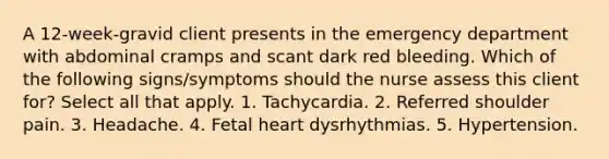 A 12-week-gravid client presents in the emergency department with abdominal cramps and scant dark red bleeding. Which of the following signs/symptoms should the nurse assess this client for? Select all that apply. 1. Tachycardia. 2. Referred shoulder pain. 3. Headache. 4. Fetal heart dysrhythmias. 5. Hypertension.