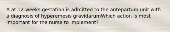 A at 12-weeks gestation is admitted to the antepartum unit with a diagnosis of hyperemesis gravidarumWhich action is most important for the nurse to implement?