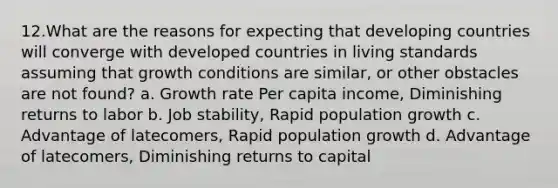 12.What are the reasons for expecting that developing countries will converge with developed countries in living standards assuming that growth conditions are similar, or other obstacles are not found? a. Growth rate Per capita income, Diminishing returns to labor b. Job stability, Rapid population growth c. Advantage of latecomers, Rapid population growth d. Advantage of latecomers, Diminishing returns to capital