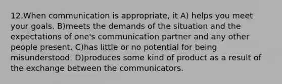 12.When communication is appropriate, it A) helps you meet your goals. B)meets the demands of the situation and the expectations of one's communication partner and any other people present. C)has little or no potential for being misunderstood. D)produces some kind of product as a result of the exchange between the communicators.