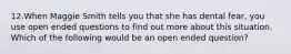 12.When Maggie Smith tells you that she has dental fear, you use open ended questions to find out more about this situation. Which of the following would be an open ended question?