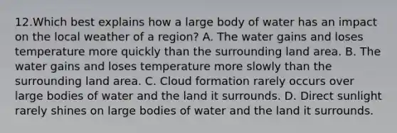 12.Which best explains how a large body of water has an impact on the local weather of a region? A. The water gains and loses temperature more quickly than the surrounding land area. B. The water gains and loses temperature more slowly than the surrounding land area. C. Cloud formation rarely occurs over large bodies of water and the land it surrounds. D. Direct sunlight rarely shines on large bodies of water and the land it surrounds.