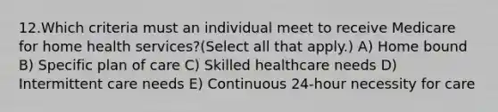 12.Which criteria must an individual meet to receive Medicare for home health services?(Select all that apply.) A) Home bound B) Specific plan of care C) Skilled healthcare needs D) Intermittent care needs E) Continuous 24-hour necessity for care