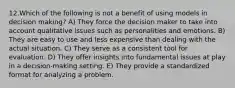 12.Which of the following is not a benefit of using models in decision making? A) They force the decision maker to take into account qualitative issues such as personalities and emotions. B) They are easy to use and less expensive than dealing with the actual situation. C) They serve as a consistent tool for evaluation. D) They offer insights into fundamental issues at play in a decision-making setting. E) They provide a standardized format for analyzing a problem.