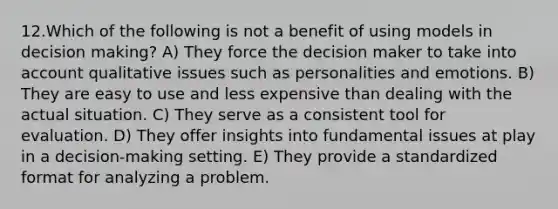 12.Which of the following is not a benefit of using models in decision making? A) They force the decision maker to take into account qualitative issues such as personalities and emotions. B) They are easy to use and less expensive than dealing with the actual situation. C) They serve as a consistent tool for evaluation. D) They offer insights into fundamental issues at play in a decision-making setting. E) They provide a standardized format for analyzing a problem.