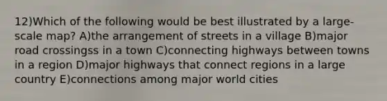 12)Which of the following would be best illustrated by a large-scale map? A)the arrangement of streets in a village B)major road crossingss in a town C)connecting highways between towns in a region D)major highways that connect regions in a large country E)connections among major world cities