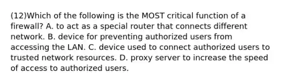 (12)Which of the following is the MOST critical function of a firewall? A. to act as a special router that connects different network. B. device for preventing authorized users from accessing the LAN. C. device used to connect authorized users to trusted network resources. D. proxy server to increase the speed of access to authorized users.