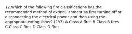 12.Which of the following fire classifications has the recommended method of extinguishment as first turning off or disconnecting the electrical power and then using the appropriate extinguisher? (237) A.Class A fires B.Class B fires C.Class C fires D.Class D fires