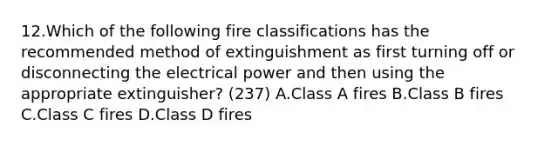 12.Which of the following fire classifications has the recommended method of extinguishment as first turning off or disconnecting the electrical power and then using the appropriate extinguisher? (237) A.Class A fires B.Class B fires C.Class C fires D.Class D fires