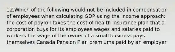 12.Which of the following would not be included in compensation of employees when calculating GDP using the income approach: the cost of payroll taxes the cost of health insurance plan that a corporation buys for its employees wages and salaries paid to workers the wage of the owner of a small business pays themselves Canada Pension Plan premiums paid by an employer