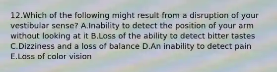 12.Which of the following might result from a disruption of your vestibular sense? A.Inability to detect the position of your arm without looking at it B.Loss of the ability to detect bitter tastes C.Dizziness and a loss of balance D.An inability to detect pain E.Loss of color vision