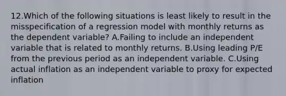 12.Which of the following situations is least likely to result in the misspecification of a regression model with monthly returns as the dependent variable? A.Failing to include an independent variable that is related to monthly returns. B.Using leading P/E from the previous period as an independent variable. C.Using actual inflation as an independent variable to proxy for expected inflation