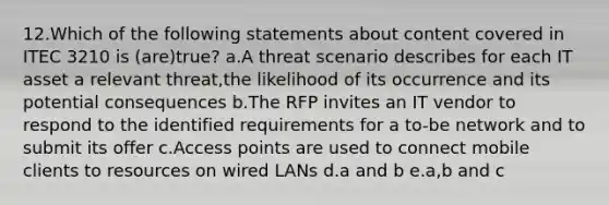 12.Which of the following statements about content covered in ITEC 3210 is (are)true? a.A threat scenario describes for each IT asset a relevant threat,the likelihood of its occurrence and its potential consequences b.The RFP invites an IT vendor to respond to the identified requirements for a to-be network and to submit its offer c.Access points are used to connect mobile clients to resources on wired LANs d.a and b e.a,b and c