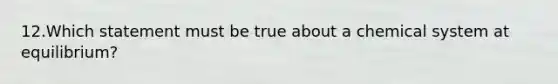 12.Which statement must be true about a chemical system at equilibrium?