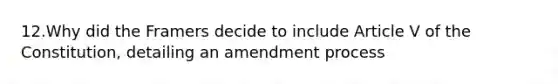 12.Why did the Framers decide to include Article V of the Constitution, detailing an amendment process