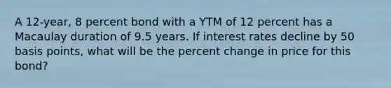 A 12-year, 8 percent bond with a YTM of 12 percent has a Macaulay duration of 9.5 years. If interest rates decline by 50 basis points, what will be the <a href='https://www.questionai.com/knowledge/kTUYTsQGJM-percent-change' class='anchor-knowledge'>percent change</a> in price for this bond?