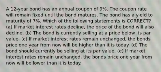 A 12-year bond has an annual coupon of 9%. The coupon rate will remain fixed until the bond matures. The bond has a yield to maturity of 7%. Which of the following statements is CORRECT? (a) If market interest rates decline, the price of the bond will also decline. (b) The bond is currently selling at a price below its par value. (c) If market interest rates remain unchanged, the bonds price one year from now will be higher than it is today. (d) The bond should currently be selling at its par value. (e) If market interest rates remain unchanged, the bonds price one year from now will be lower than it is today.