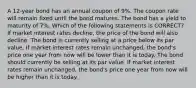 A 12-year bond has an annual coupon of 9%. The coupon rate will remain fixed until the bond matures. The bond has a yield to maturity of 7%. Which of the following statements is CORRECT? If market interest rates decline, the price of the bond will also decline. The bond is currently selling at a price below its par value. If market interest rates remain unchanged, the bond's price one year from now will be lower than it is today. The bond should currently be selling at its par value. If market interest rates remain unchanged, the bond's price one year from now will be higher than it is today.