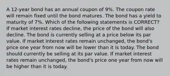 A 12-year bond has an annual coupon of 9%. The coupon rate will remain fixed until the bond matures. The bond has a yield to maturity of 7%. Which of the following statements is CORRECT? If market interest rates decline, the price of the bond will also decline. The bond is currently selling at a price below its par value. If market interest rates remain unchanged, the bond's price one year from now will be lower than it is today. The bond should currently be selling at its par value. If market interest rates remain unchanged, the bond's price one year from now will be higher than it is today.