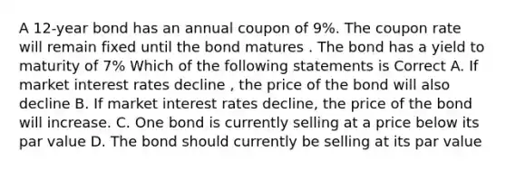 A 12-year bond has an annual coupon of 9%. The coupon rate will remain fixed until the bond matures . The bond has a yield to maturity of 7% Which of the following statements is Correct A. If market interest rates decline , the price of the bond will also decline B. If market interest rates decline, the price of the bond will increase. C. One bond is currently selling at a price below its par value D. The bond should currently be selling at its par value