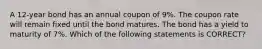 A 12-year bond has an annual coupon of 9%. The coupon rate will remain fixed until the bond matures. The bond has a yield to maturity of 7%. Which of the following statements is CORRECT?